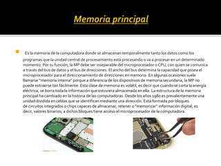  Es la memoria de la computadora donde se almacenan temporalmente tanto los datos como los
programas que la unidad central de procesamiento está procesando o va a procesar en un determinado
momento. Por su función, la MP debe ser inseparable del microprocesador o CPU, con quien se comunica
a través del bus de datos y el bus de direcciones. El ancho del bus determina la capacidad que posea el
microprocesador para el direccionamiento de direcciones en memoria. En algunas ocasiones suele
llamarse “memoria interna” porque a diferencia de los dispositivos de memoria secundaria, la MP no
puede extraerse tan fácilmente. Esta clase de memoria es volátil, es decir que cuando se corta la energía
eléctrica, se borra toda la información que estuviera almacenada en ella. La estructura de la memoria
principal ha cambiado en la historia de las computadoras. Desde los años 1980 es prevalentemente una
unidad dividida en celdas que se identifican mediante una dirección. Está formada por bloques
de circuitos integrados o chips capaces de almacenar, retener o "memorizar" información digital, es
decir, valores binarios; a dichos bloques tiene acceso el microprocesador de la computadora.
 