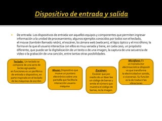  De entrada: Los dispositivos de entrada son aquellos equipos y componentes que permiten ingresar
información a la unidad de procesamiento; algunos ejemplos conocidos por todos son el teclado,
el mouse (también llamado ratón), el escáner, la cámara web (webcam), el lápiz óptico y el micrófono; la
forma en la que el usuario interactúa con ellos es muy variada y tiene, en cada caso, un propósito
diferente, que puede ser la digitalización de un texto o de una imagen, la captura de una secuencia de
vídeo o la grabación de una canción, entre tantas otras posibilidades.
Teclado: Un teclado se
compone de una serie de
teclas agrupadas
en funciones es un periférico
de entrada o dispositivo, en
parte inspirado en el teclado
de las máquinas de escribir.
Mouse: Dispositivo que
mueve un puntero
electrónico sobre una
pantalla que facilita la
interacción usuario-
máquina.
Micrófono: Es
un transductor
electroacústica (dispositi
vo que transforma
la electricidad en sonido,
o viceversa). Su función
es la de traducir las
vibraciones
Escáner:
Escáner que por
medio de un láser lee
un código de barras y
emite el número que
muestra el código de
barras, no la imagen.
 