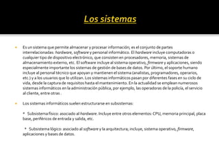  Es un sistema que permite almacenar y procesar información; es el conjunto de partes
interrelacionadas: hardware, software y personal informático. El hardware incluye computadoras o
cualquier tipo de dispositivo electrónico, que consisten en procesadores, memoria, sistemas de
almacenamiento externo, etc. El software incluye al sistema operativo, firmware y aplicaciones, siendo
especialmente importante los sistemas de gestión de bases de datos. Por último, el soporte humano
incluye al personal técnico que apoyan y mantienen el sistema (analistas, programadores, operarios,
etc.) y a los usuarios que lo utilizan. Los sistemas informáticos pasan por diferentes fases en su ciclo de
vida, desde la captura de requisitos hasta el mantenimiento. En la actualidad se emplean numerosos
sistemas informáticos en la administración pública, por ejemplo, las operadoras de la policía, el servicio
al cliente, entre otras .
 Los sistemas informáticos suelen estructurarse en subsistemas:
* Subsistema físico: asociado al hardware. Incluye entre otros elementos: CPU, memoria principal, placa
base, periféricos de entrada y salida, etc.
* Subsistema lógico: asociado al software y la arquitectura; incluye, sistema operativo, firmware,
aplicaciones y bases de datos.
 
