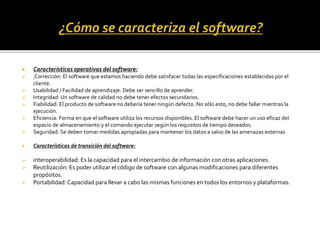  Características operativas del software:
 Corrección: El software que estamos haciendo debe satisfacer todas las especificaciones establecidas por el
cliente.
 Usabilidad / Facilidad de aprendizaje: Debe ser sencillo de aprender.
 Integridad: Un software de calidad no debe tener efectos secundarios.
 Fiabilidad: El producto de software no debería tener ningún defecto. No sólo esto, no debe fallar mientras la
ejecución.
 Eficiencia: Forma en que el software utiliza los recursos disponibles. El software debe hacer un uso eficaz del
espacio de almacenamiento y el comando ejecutar según los requisitos de tiempo deseados.
 Seguridad: Se deben tomar medidas apropiadas para mantener los datos a salvo de las amenazas externas
 Características de transición del software:
 interoperabilidad: Es la capacidad para el intercambio de información con otras aplicaciones.
 Reutilización: Es poder utilizar el código de software con algunas modificaciones para diferentes
propósitos.
 Portabilidad: Capacidad para llevar a cabo las mismas funciones en todos los entornos y plataformas.
 