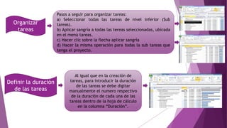 Organizar
tareas
Pasos a seguir para organizar tareas:
a) Seleccionar todas las tareas de nivel inferior (Sub
tareas).
b) Aplicar sangría a todas las tereas seleccionadas, ubicada
en el menú tareas.
c) Hacer clic sobre la flecha aplicar sangría
d) Hacer la misma operación para todas la sub tareas que
tenga el proyecto.
Definir la duración
de las tareas
Al igual que en la creación de
tareas, para introducir la duración
de las tareas se debe digitar
manualmente el numero respectivo
de la duración de cada una de las
tareas dentro de la hoja de cálculo
en la columna “Duración”.
 