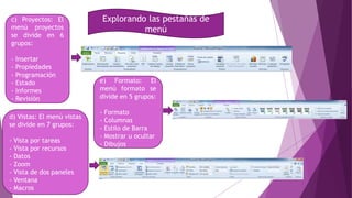 Explorando las pestañas de
menú
c) Proyectos: El
menú proyectos
se divide en 6
grupos:
- Insertar
- Propiedades
- Programación
- Estado
- Informes
- Revisión
e) Formato: El
menú formato se
divide en 5 grupos:
- Formato
- Columnas
- Estilo de Barra
- Mostrar u ocultar
- Dibujos
d) Vistas: El menú vistas
se divide en 7 grupos:
- Vista por tareas
- Vista por recursos
- Datos
- Zoom
- Vista de dos paneles
- Ventana
- Macros
 