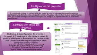 Se recomienda realizar la configuración del proyecto como primer paso dentro del proceso de
planificación, no obstante, esto se lo puede realizar en la etapa intermedia o final de la planificación,
pero, por razones de seguir un orden cronológico, en esta guía se sugiere realizarlo al inicio de la
planificación.
Configuración del proyecto
Configuración inicial del
proyecto
El objetivo de la configuración del proyecto es
introducir al Project toda la información principal del
proyecto y configurarlo de acuerdo a sus características.
Para tal efecto se debe seguir los siguientes pasos:
a) Ingresar al menú “archivo”
b) Luego, abrir la pestaña “informaciones”
c) Clic sobre “información de proyectos”
d) Clic sobre “propiedades avanzadas
 
