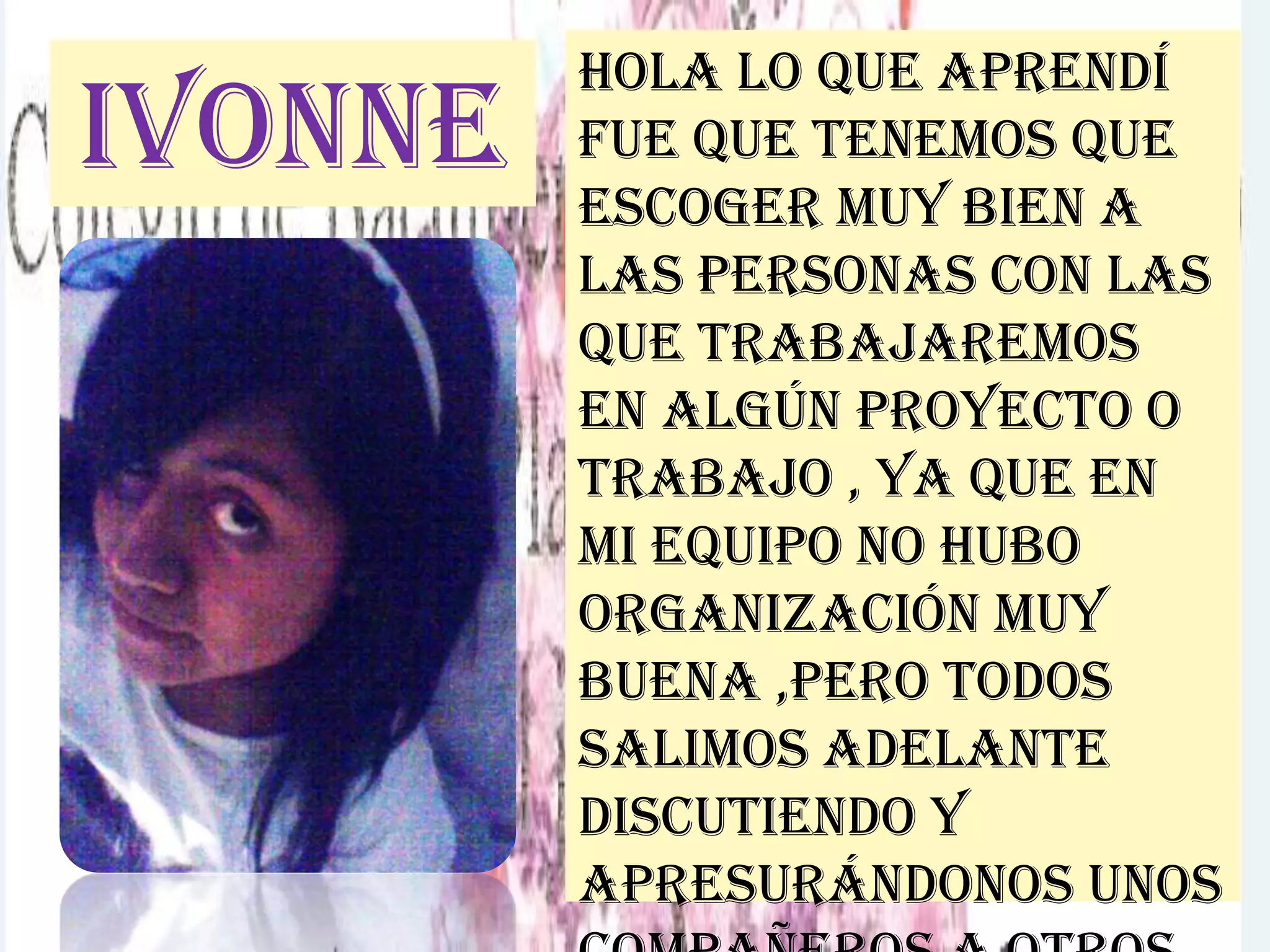 Ivonne
Hola lo que aprendí
fue que tenemos que
escoger muy bien a
las personas con las
que trabajaremos
en algún proyecto o
trabajo , ya que en
mi equipo no hubo
organización muy
buena ,pero todos
salimos adelante
discutiendo y
apresurándonos unos
 