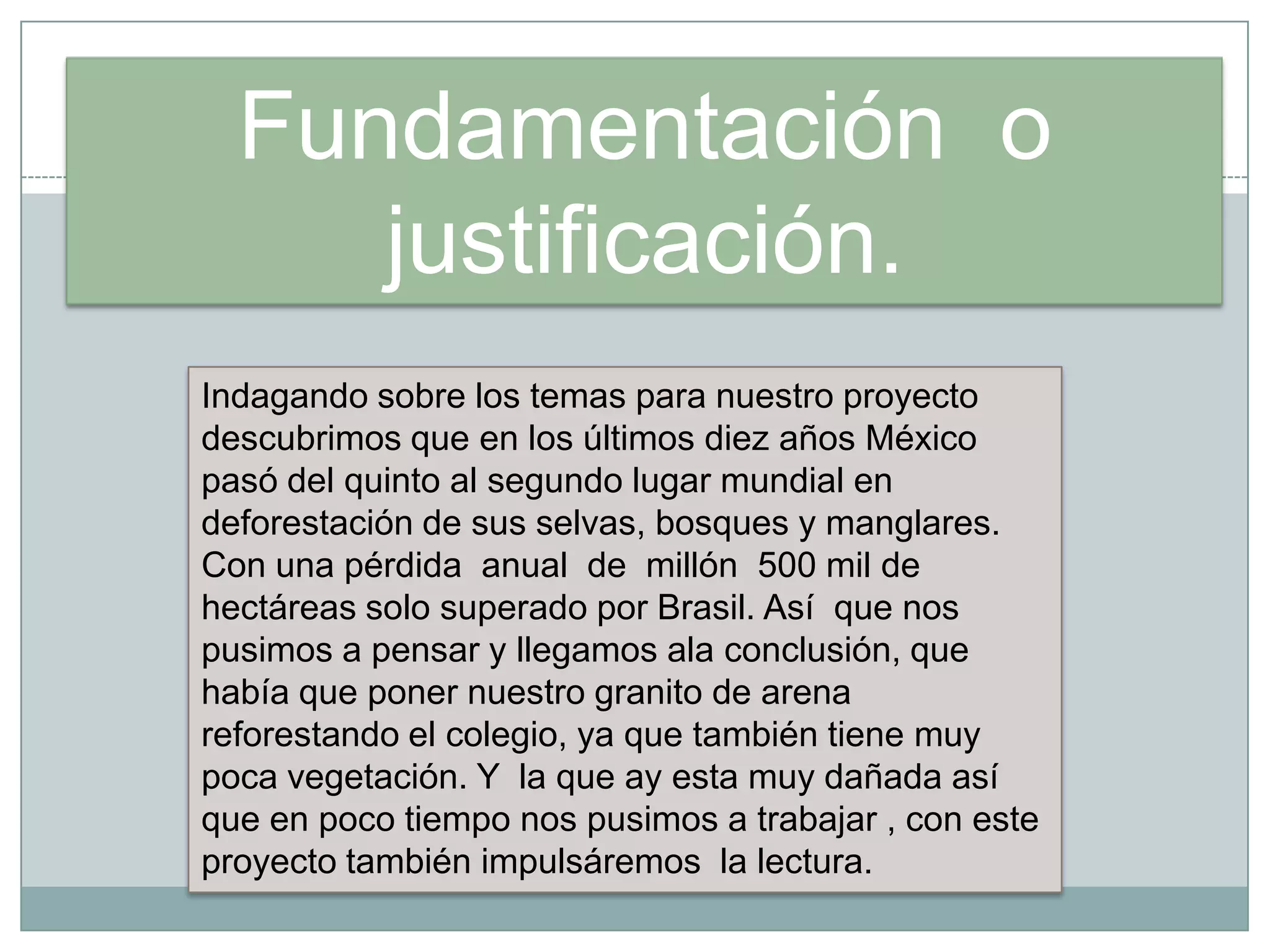 Fundamentación o
justificación.
Indagando sobre los temas para nuestro proyecto
descubrimos que en los últimos diez años México
pasó del quinto al segundo lugar mundial en
deforestación de sus selvas, bosques y manglares.
Con una pérdida anual de millón 500 mil de
hectáreas solo superado por Brasil. Así que nos
pusimos a pensar y llegamos ala conclusión, que
había que poner nuestro granito de arena
reforestando el colegio, ya que también tiene muy
poca vegetación. Y la que ay esta muy dañada así
que en poco tiempo nos pusimos a trabajar , con este
proyecto también impulsáremos la lectura.
 