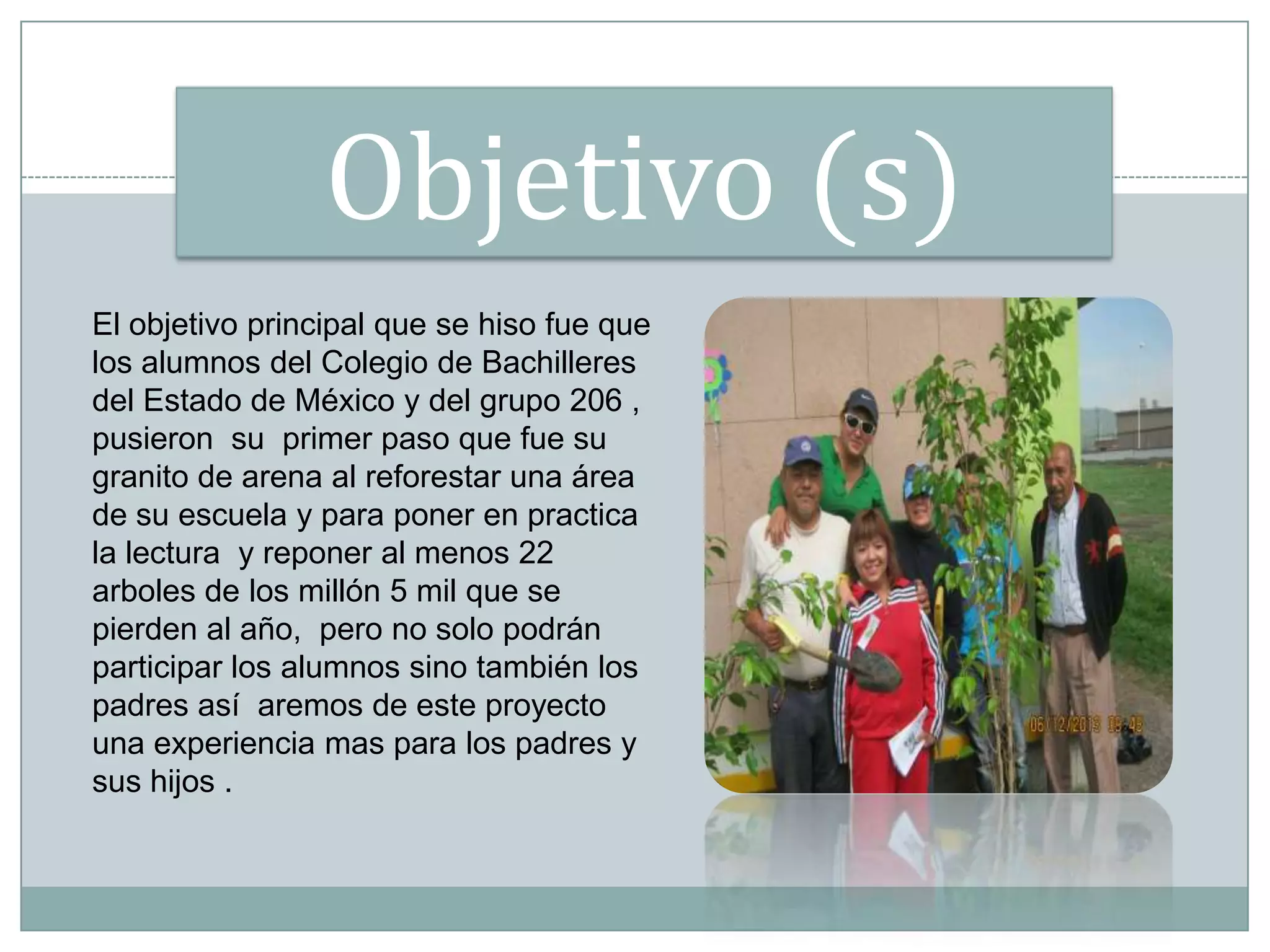 Objetivo (s)
El objetivo principal que se hiso fue que
los alumnos del Colegio de Bachilleres
del Estado de México y del grupo 206 ,
pusieron su primer paso que fue su
granito de arena al reforestar una área
de su escuela y para poner en practica
la lectura y reponer al menos 22
arboles de los millón 5 mil que se
pierden al año, pero no solo podrán
participar los alumnos sino también los
padres así aremos de este proyecto
una experiencia mas para los padres y
sus hijos .
 