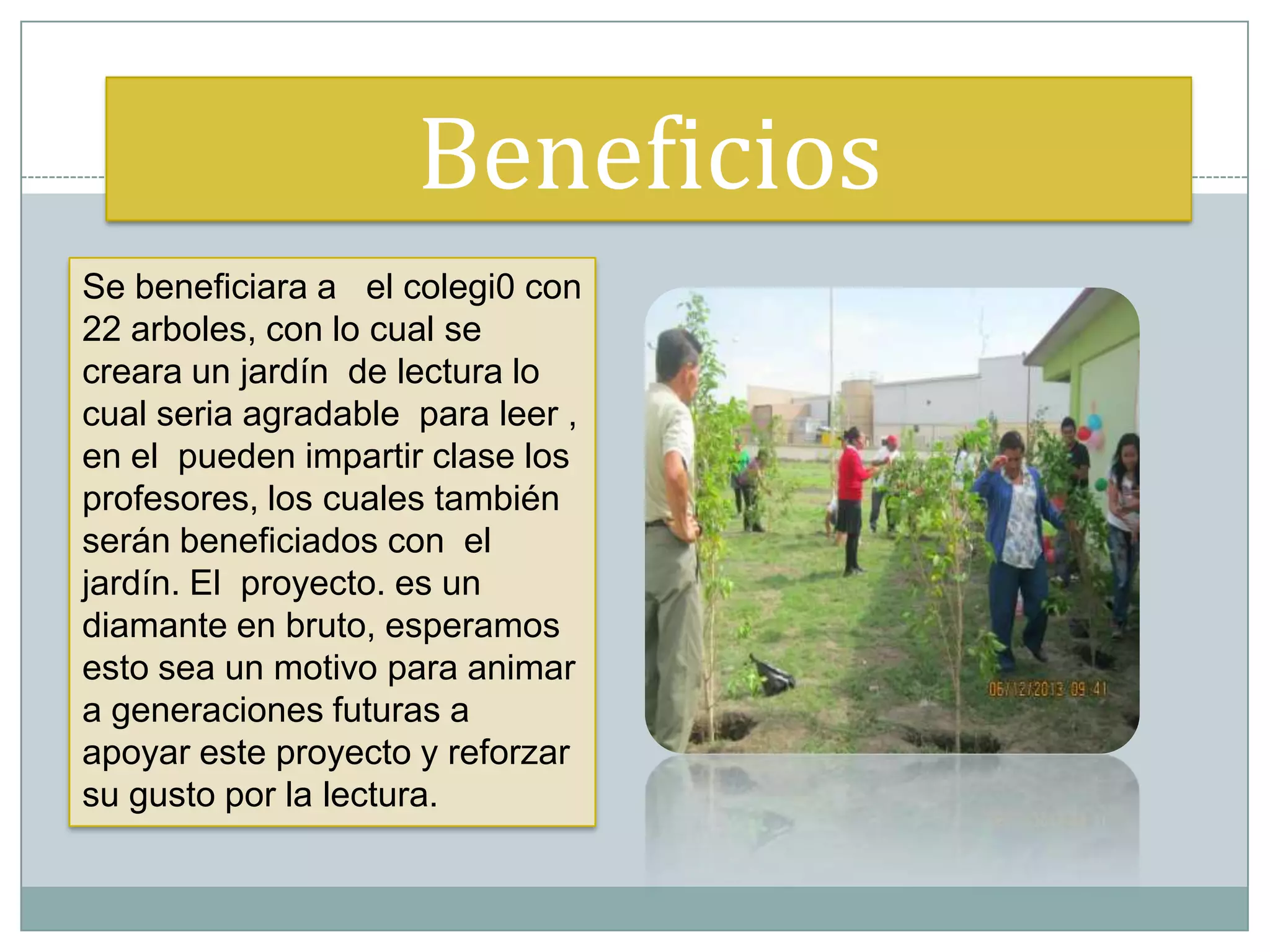 Beneficios
Se beneficiara a el colegi0 con
22 arboles, con lo cual se
creara un jardín de lectura lo
cual seria agradable para leer ,
en el pueden impartir clase los
profesores, los cuales también
serán beneficiados con el
jardín. El proyecto. es un
diamante en bruto, esperamos
esto sea un motivo para animar
a generaciones futuras a
apoyar este proyecto y reforzar
su gusto por la lectura.
 