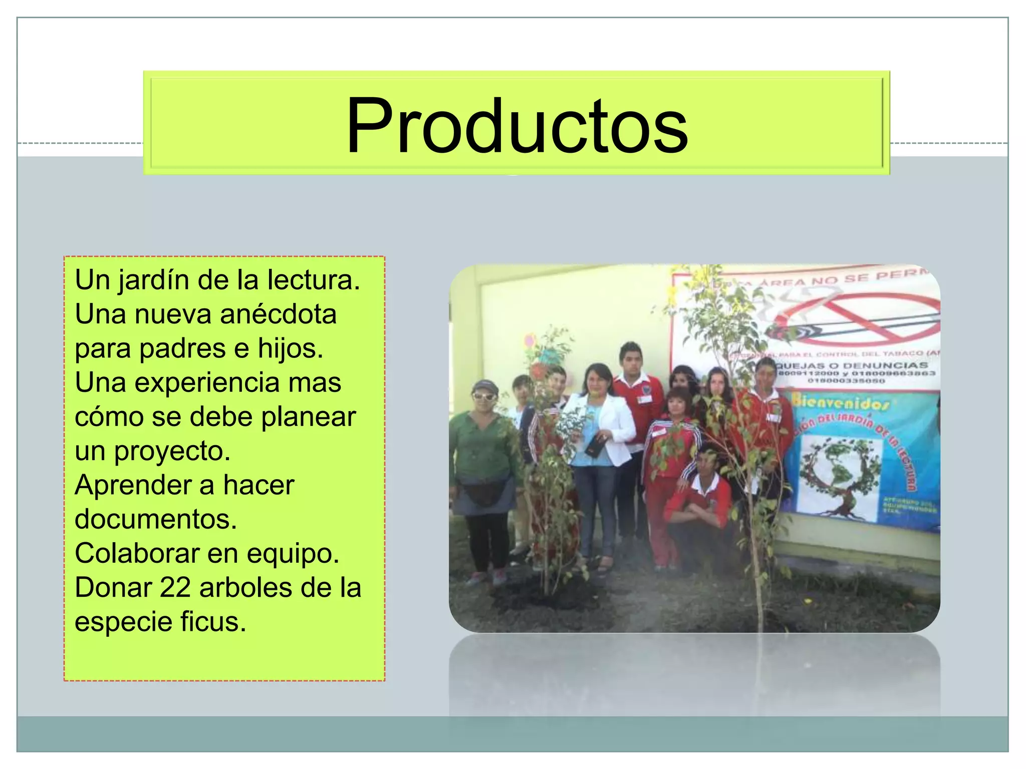 Productos
Un jardín de la lectura.
Una nueva anécdota
para padres e hijos.
Una experiencia mas
cómo se debe planear
un proyecto.
Aprender a hacer
documentos.
Colaborar en equipo.
Donar 22 arboles de la
especie ficus.
 