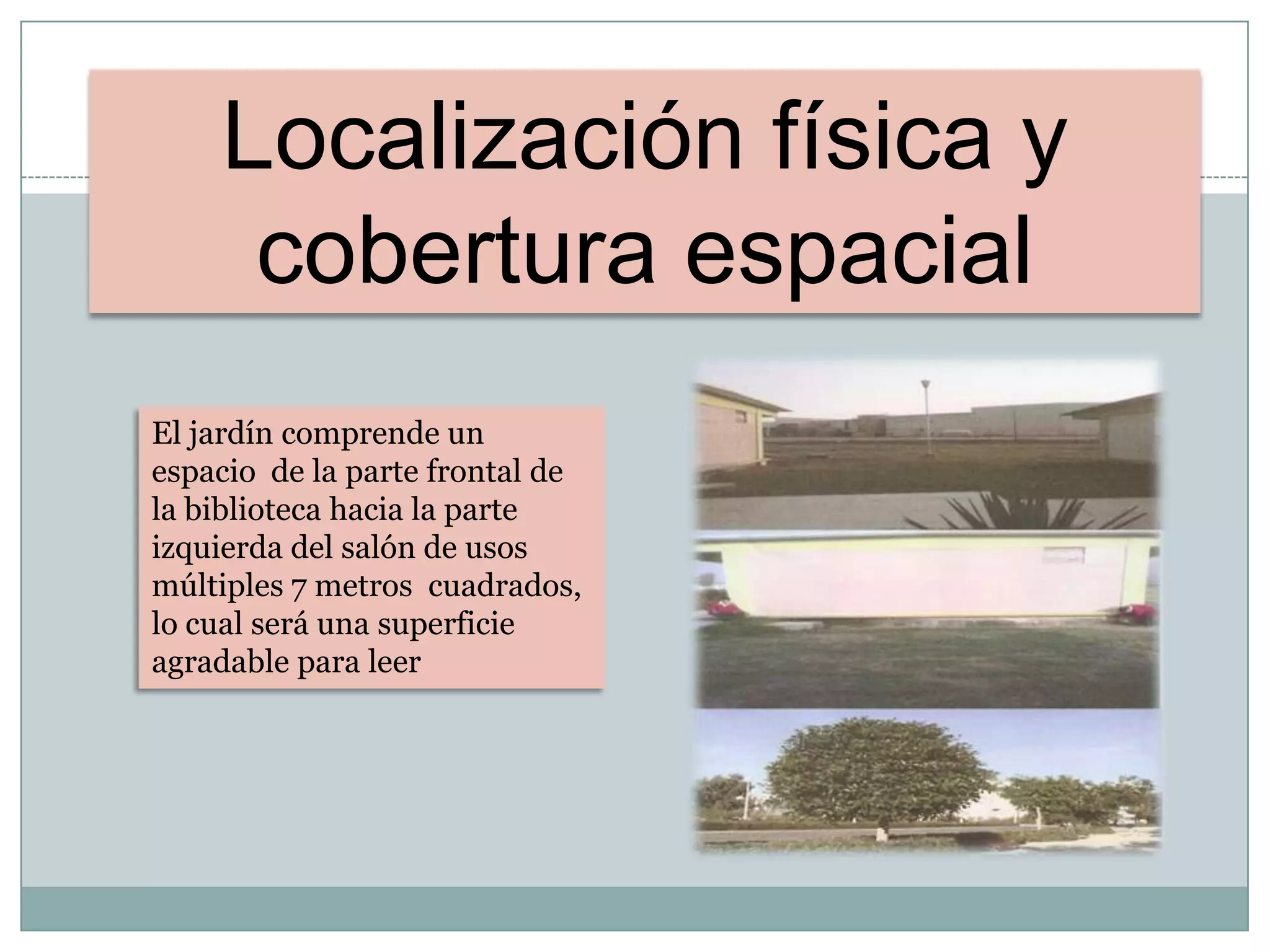 Localización física y
cobertura espacial
El jardín comprende un
espacio de la parte frontal de
la biblioteca hacia la parte
izquierda del salón de usos
múltiples 7 metros cuadrados,
lo cual será una superficie
agradable para leer
 