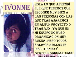 Ivonne
Hola lo que aprendí
fue que tenemos que
escoger muy bien a
las personas con las
que trabajaremos
en algún proyecto o
trabajo , ya que en
mi equipo no hubo
organización muy
buena ,pero todos
salimos adelante
discutiendo y
apresurándonos unos
 