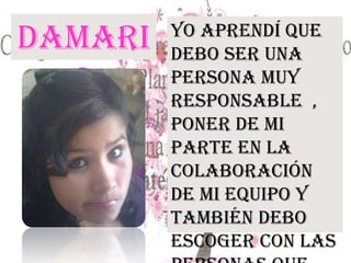 Damari
s
Yo aprendí que
debo ser una
persona muy
responsable ,
poner de mi
parte en la
colaboración
de mi equipo y
también debo
escoger con las
 