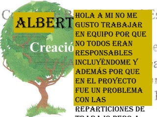 Alberto
Hola a mi no me
gusto trabajar
en equipo por que
no todos eran
responsables
incluyéndome y
además por que
en el proyecto
fue un problema
con las
reparticiones de
 