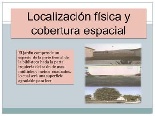 Localización física y
cobertura espacial
El jardín comprende un
espacio de la parte frontal de
la biblioteca hacia la parte
izquierda del salón de usos
múltiples 7 metros cuadrados,
lo cual será una superficie
agradable para leer
 