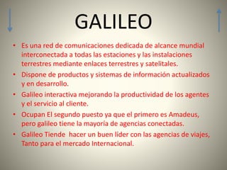• Es una red de comunicaciones dedicada de alcance mundial
interconectada a todas las estaciones y las instalaciones
terrestres mediante enlaces terrestres y satelitales.
• Dispone de productos y sistemas de información actualizados
y en desarrollo.
• Galileo interactiva mejorando la productividad de los agentes
y el servicio al cliente.
• Ocupan El segundo puesto ya que el primero es Amadeus,
pero galileo tiene la mayoría de agencias conectadas.
• Galileo Tiende hacer un buen líder con las agencias de viajes,
Tanto para el mercado Internacional.
GALILEO
 