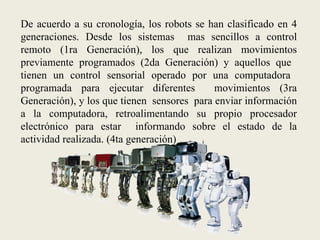 ¿Como ha sido el pasado de la robótica y qué perspectivas se tienen a futuro?Fuentes de Información utilizadasWikipedia. Robot – Robótica. [En línea]. http://es.wikipedia.org/wiki/Robot#Etimolog.C3.ADa  [citado el 17 de marzo de 2010] Plataforma educativa CFIE de Valladolid. (Centros de Formación del Profesorado e Innovación Educativa). Introducción a la robótica. . [En línea]. <http://cfievalladolid2.net/tecno/cyr_01/robotica/intro.htm>  [citado el 17 de marzo de 2010] Universidad Politécnica de Cataluña. Facultad de informática. Robótica Medica. . [En línea] http://www.fib.upc.edu/retro-informatica/avui/salut.html . [citado el 17 de marzo de 2010]Berry, Marcos  M.D & Martínez, Cristián M.D.  Medicina y Robótica. En : Revista Medica del área académica de la Clínica las condes [en línea]. Vol. 16, No. 3. Julio, 2005. URL disponible en: https://www.clinicalascondes.cl/area_academica/Revista_Medica_Julio_2005/articulo_003.htm  [citado el 17 de marzo de 2010]