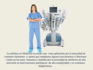  La robótica en Medicina ha tenido una  vasta aplicación por la necesidad de construir elementos  o  partes que remplacen algunos movimientos o funciones  vitales en los seres  humanos y también por la necesidad de artefactos de alta precisión en intervenciones quirúrgicas  de alta complejidad y en exámenes diagnósticos .
