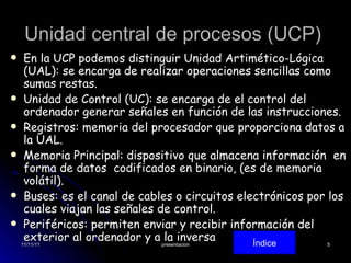 Unidad central de procesos (UCP)  En la UCP podemos distinguir Unidad Artimético-Lógica (UAL): se encarga de realizar operaciones sencillas como sumas restas. Unidad de Control (UC): se encarga de el control del ordenador generar señales en función de las instrucciones.  Registros: memoria del procesador que proporciona datos a la UAL. Memoria Principal: dispositivo que almacena información  en forma de datos  codificados en binario, (es de memoria volátil).  Buses: es el canal de cables o circuitos electrónicos por los cuales viajan las señales de control. Periféricos: permiten enviar y recibir información del exterior al ordenador y a la inversa Índice 