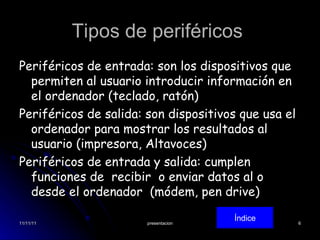 Tipos de periféricos  Periféricos de entrada: son los dispositivos que permiten al usuario introducir información en el ordenador (teclado, ratón) Periféricos de salida: son dispositivos que usa el ordenador para mostrar los resultados al usuario (impresora, Altavoces) Periféricos de entrada y salida: cumplen funciones de  recibir  o enviar datos al o desde el ordenador  (módem, pen drive) Índice 