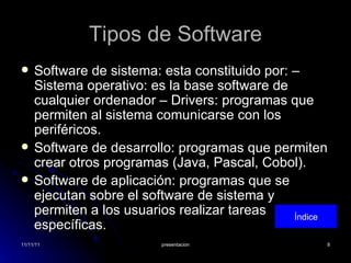 Tipos de Software Software de sistema: esta constituido por: – Sistema operativo: es la base software de cualquier ordenador – Drivers: programas que permiten al sistema comunicarse con los periféricos. Software de desarrollo: programas que permiten crear otros programas (Java, Pascal, Cobol). Software de aplicación: programas que se ejecutan sobre el software de sistema y permiten a los usuarios realizar tareas específicas. Índice 