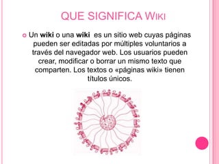 QUE SIGNIFICA WIKI
   Un wiki o una wiki es un sitio web cuyas páginas
      pueden ser editadas por múltiples voluntarios a
     través del navegador web. Los usuarios pueden
       crear, modificar o borrar un mismo texto que
      comparten. Los textos o «páginas wiki» tienen
                       títulos únicos.
 