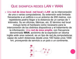 QUE SIGNIFICA REDES LAN Y WAN
    Una red de área local, red local o LAN es la interconexión
       de una o varias computadoras. Su extensión está limitada
      físicamente a un edificio o a un entorno de 200 metros, con
        repetidores podría llegar a la distancia de un campo de 1
       kilómetro. Su en oficinas, fábricas, etc. El término red local
             incluye tanto el hardware como necesario para la
     interconexión de los distintos dispositivos y el tratamiento de
         la información. Una red de área amplia, con frecuencia
          denominada WAN, acrónimo de la expresión en idioma
    inglés wide area network, es un tipo de red de computadoras
     capaz de cubrir distancias desde unos 100 hasta unos 1000
          km, proveyendo de servicio a un país o un continente.
 
