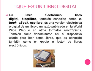 QUE ES UN LIBRO DIGITAL
   Un           libro          electrónico,         libro
    digital, ciberlibro, también conocido como e-
    book, eBook, ecolibro, es una versión electrónica
    o digital de un libro o un texto publicado en la World
    Wide Web o en otros formatos electrónicos.
    También suele denominarse así al dispositivo
    usado para leer estos libros, que es conocido
    también como e- reader o lector de libros
    electrónicos.
 