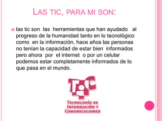 LAS TIC, PARA MI SON:
   las tic son las herramientas que han ayudado al
    progreso de la humanidad tanto en lo tecnológico
    como en la información, hace años las personas
    no tenían la capacidad de estar bien informados
    pero ahora por el internet o por un celular
    podemos estar completamente informados de lo
    que pasa en el mundo.
 