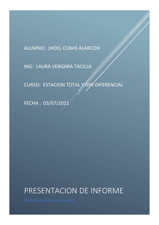 ALUMNO: JHOEL CUBAS ALARCON
ING: LAURA VERGARA TACILLA
CURSO: ESTACION TOTAL Y GPS DIFERENCIAL
FECHA : 03/07/2021
PRESENTACION DE INFORME
[Subtítulo del documento]
 