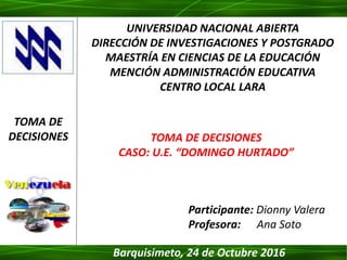 Participante: Dionny Valera
Profesora: Ana Soto
UNIVERSIDAD NACIONAL ABIERTA
DIRECCIÓN DE INVESTIGACIONES Y POSTGRADO
MAESTRÍA EN CIENCIAS DE LA EDUCACIÓN
MENCIÓN ADMINISTRACIÓN EDUCATIVA
CENTRO LOCAL LARA
TOMA DE DECISIONES
CASO: U.E. “DOMINGO HURTADO”
TOMA DE
DECISIONES
Barquisimeto, 24 de Octubre 2016
 