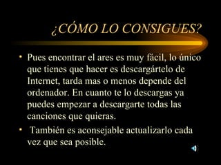 ¿CÓMO LO CONSIGUES? Pues encontrar el ares es muy fácil, lo único que tienes que hacer es descargártelo de Internet, tarda mas o menos depende del ordenador. En cuanto te lo descargas ya puedes empezar a descargarte todas las canciones que quieras. También es aconsejable actualizarlo cada vez que sea posible. 