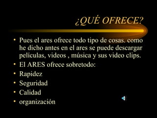¿QUÉ OFRECE? Pues el ares ofrece todo tipo de cosas. como he dicho antes en el ares se puede descargar películas, videos , música y sus video clips. El ARES ofrece sobretodo: Rapidez Seguridad Calidad organización 