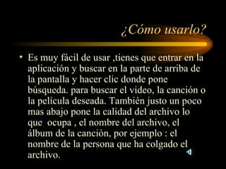 ¿Cómo usarlo? Es muy fácil de usar ,tienes que entrar en la aplicación y buscar en la parte de arriba de la pantalla y hacer clic donde pone búsqueda. para buscar el video, la canción o la película deseada. También justo un poco mas abajo pone la calidad del archivo lo que  ocupa , el nombre del archivo, el álbum de la canción, por ejemplo : el nombre de la persona que ha colgado el archivo. 