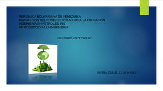 REPUBLICA BOLIVARIANA DE VENEZUELA
MINISTERION DEL PODER POPULAR PARA LA EDUCACION
INGENIERIA EN PETROLEO #50
INTRODUCCION A LA INGENIERIA
INGENIERÍA EN PETRÓLEO
RIVERA GERLIS, C.I 30446392
 