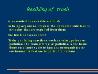 Resikling of  trash is unwanted or unusable materials In living organisns, trash is the unwanted substances or toxins that are expelled from them the trash consecuences: Trahs can bring reactions such as toins, poison or pollution The main interest of pollution is the harm done on a large scale to humans or organisms or environments that are important to humans. 