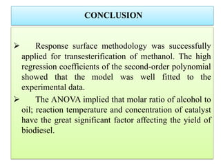 CONCLUSION
 Response surface methodology was successfully
applied for transesterification of methanol. The high
regression coefficients of the second-order polynomial
showed that the model was well fitted to the
experimental data.
 The ANOVA implied that molar ratio of alcohol to
oil; reaction temperature and concentration of catalyst
have the great significant factor affecting the yield of
biodiesel.
 