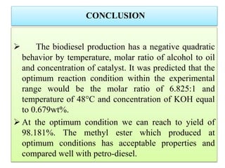 CONCLUSION
 The biodiesel production has a negative quadratic
behavior by temperature, molar ratio of alcohol to oil
and concentration of catalyst. It was predicted that the
optimum reaction condition within the experimental
range would be the molar ratio of 6.825:1 and
temperature of 48°C and concentration of KOH equal
to 0.679wt%.
 At the optimum condition we can reach to yield of
98.181%. The methyl ester which produced at
optimum conditions has acceptable properties and
compared well with petro-diesel.
 