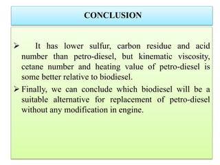 CONCLUSION
 It has lower sulfur, carbon residue and acid
number than petro-diesel, but kinematic viscosity,
cetane number and heating value of petro-diesel is
some better relative to biodiesel.
 Finally, we can conclude which biodiesel will be a
suitable alternative for replacement of petro-diesel
without any modification in engine.
 