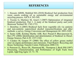 REFERENCES
• 1. Hossain ABMS, Mekhled MA (2010) Biodiesel fuel production from
waste canola cooking oil as sustainable energy and environmental
recycling process. AJCS 4: 543-549.
• 2. Vicente G, Martinez M, Aracil J (2007) Optimization of integrated
biodiesel production. Part 1. A study of the biodiesel purity and yield.
Bioresour Technol 98: 1742-1733.
• 3. Demirbas A (2003) Biodiesel fuels from vegetable oils via catalytic
and non-catalytic supercritical alcohol transesterifications and other
methods: a survey. Energy Conversion and Management 44: 2093-2109.
• 4. Sastry GSR, Krishna Murthy ASR, Ravi Prasad P, Bhuvaneswari K,
Ravi PV (2006) Identification and determination of biodiesel in Diesel.
Energy Sources, Part A 28: 1337-1342.
• 5. Canakci M, Gerpen JV (2000) The effect of yellow grease methyl
ester on engine performance and emissions. Final Report: Recycling and
Reuse Technology Transfer Center. Publication 2000-134.
• 6. Peterson CL, Reece DL, Hammond BL, Thompson J, Beck SM (1997)
Processing, Characterization, and Performance of Eight Fuels from
Lipids. Appl Eng Agric 13: 71- 79.
 