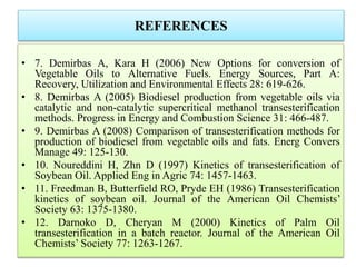 REFERENCES
• 7. Demirbas A, Kara H (2006) New Options for conversion of
Vegetable Oils to Alternative Fuels. Energy Sources, Part A:
Recovery, Utilization and Environmental Effects 28: 619-626.
• 8. Demirbas A (2005) Biodiesel production from vegetable oils via
catalytic and non-catalytic supercritical methanol transesterification
methods. Progress in Energy and Combustion Science 31: 466-487.
• 9. Demirbas A (2008) Comparison of transesterification methods for
production of biodiesel from vegetable oils and fats. Energ Convers
Manage 49: 125-130.
• 10. Noureddini H, Zhn D (1997) Kinetics of transesterification of
Soybean Oil. Applied Eng in Agric 74: 1457-1463.
• 11. Freedman B, Butterfield RO, Pryde EH (1986) Transesterification
kinetics of soybean oil. Journal of the American Oil Chemists’
Society 63: 1375-1380.
• 12. Darnoko D, Cheryan M (2000) Kinetics of Palm Oil
transesterification in a batch reactor. Journal of the American Oil
Chemists’ Society 77: 1263-1267.
 