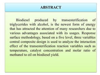 ABSTRACT
Biodiesel produced by transesterification of
triglycerides with alcohol, is the newest form of energy
that has attracted the attention of many researchers due to
various advantages associated with its usages. Response
surface methodology, based on a five level, three variables
central composite design is used to analyze the interaction
effect of the transesterification reaction variables such as
temperature, catalyst concentration and molar ratio of
methanol to oil on biodiesel yield.
 
