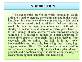 INTRODUCTION
The exponential growth of world population would
ultimately lead to increase the energy demand in the world.
Petroleum is a non-renewable energy source, which means
that the resources of this kind of fossil fuel are finite and
would be run out upon continuous use. Both of the
shortage of resources and increase of petrol price have led
to the findings of new alternative and renewable energy
sources [1]. Biodiesel is defined as a fuel comprised of
mono-alkyl esters of long chain fatty acids derived from
vegetable oils or animal fats [2]. It is not toxic,
biodegradable and available, has a high heat value, high
oxygen content (10 to 11%) and does not contain sulfurs
and aromatic compounds [3]. Biodiesel is a plant derived
product, and it contains oxygen in its molecule, making it a
cleaner burning fuel than petrol and Diesel [4].
 