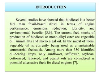 INTRODUCTION
Several studies have showed that biodiesel is a better
fuel than fossil-based diesel in terms of engine
performance, emissions reduction, lubricity, and
environmental benefits [5,6]. The current feed stocks of
production of biodiesel or mono-alkyl ester are vegetable
oil, animal fats and micro algal oil. In the midst of them,
vegetable oil is currently being used as a sustainable
commercial feedstock. Among more than 350 identified
oil-bearing crops, only sunflower, safflower, soybean,
cottonseed, rapeseed, and peanut oils are considered as
potential alternative fuels for diesel engines [7].
 