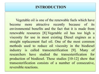 INTRODUCTION
Vegetable oil is one of the renewable fuels which have
become more attractive recently because of its
environmental benefits and the fact that it is made from
renewable resources [8].Vegetable oil has too high a
viscosity for use in most existing Diesel engines as a
straight replacement fuel oil. One of the most common
methods used to reduce oil viscosity in the biodiesel
industry is called transesterification [9]. Many of
researchers have studied the transesterification for
production of biodiesel. These studies [10-12] show that
transesterification consists of a number of consecutive,
reversible reactions.
 