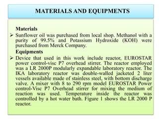 MATERIALS AND EQUIPMENTS
Materials
 Sunflower oil was purchased from local shop. Methanol with a
purity of 99.5% and Potassium Hydroxide (KOH) were
purchased from Merck Company.
Equipments
 Device that used in this work include reactor, EUROSTAR
power control-visc P7 overhead stirrer. The reactor employed
was a LR 2000P modularly expandable laboratory reactor. The
IKA laboratory reactor was double-walled jacketed 2 liter
vessels available made of stainless steel, with bottom discharge
valve. A mixer with 8 to 290 rpm model EUROSTAR Power
control-Visc P7 Overhead stirrer for mixing the medium of
reaction was used. Temperature inside the reactor was
controlled by a hot water bath. Figure 1 shows the LR 2000 P
reactor.
 