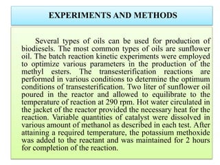 EXPERIMENTS AND METHODS
Several types of oils can be used for production of
biodiesels. The most common types of oils are sunflower
oil. The batch reaction kinetic experiments were employed
to optimize various parameters in the production of the
methyl esters. The transesterification reactions are
performed in various conditions to determine the optimum
conditions of transesterification. Two liter of sunflower oil
poured in the reactor and allowed to equilibrate to the
temperature of reaction at 290 rpm. Hot water circulated in
the jacket of the reactor provided the necessary heat for the
reaction. Variable quantities of catalyst were dissolved in
various amount of methanol as described in each test. After
attaining a required temperature, the potassium methoxide
was added to the reactant and was maintained for 2 hours
for completion of the reaction.
 