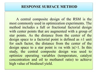 RESPONSE SURFACE METHOD
A central composite design of the RSM is the
most commonly used in optimization experiments. The
method includes a full or fractional factorial design
with center points that are augmented with a group of
star points. As the distance from the center of the
design space to a factorial point is defined as ±1 unit
for each factor, the distance from the center of the
design space to a star point is ±α with |α|>1. In this
study, the central composite design was used to
optimize operating variables (temperature, catalyst
concentration and oil to methanol ratio) to achieve
high value of biodiesel yield.
 