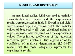 RESULTS AND DISCUSSION
As mentioned earlier, RSM was used to optimize
Transesterification reaction and the experimental
results were presented in Table 3. Experimental yields
were analyzed to get a regression model. The predicted
values of biodiesel yield were calculated using the
regression model and compared with the experimental
values. The estimated coefficients of the regression
model are given in Table 4. The large value of the
coefficient of multiple determination (R2=0.927)
reveals that the model adequately represents the
experimental results.
 