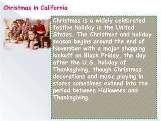Christmas in California
Christmas is a widely celebrated
festive holiday in the United
States. The Christmas and holiday
season begins around the end of
November with a major shopping
kickoff on Black Friday, the day
after the U.S. holiday of
Thanksgiving, though Christmas
decorations and music playing in
stores sometimes extend into the
period between Halloween and
Thanksgiving.
 