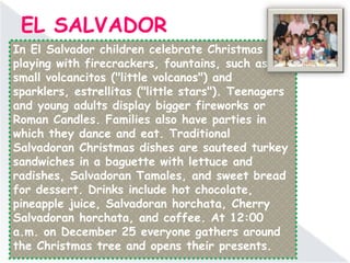 EL SALVADOR
In El Salvador children celebrate Christmas by
playing with firecrackers, fountains, such as the
small volcancitos ("little volcanos") and
sparklers, estrellitas ("little stars"). Teenagers
and young adults display bigger fireworks or
Roman Candles. Families also have parties in
which they dance and eat. Traditional
Salvadoran Christmas dishes are sauteed turkey
sandwiches in a baguette with lettuce and
radishes, Salvadoran Tamales, and sweet bread
for dessert. Drinks include hot chocolate,
pineapple juice, Salvadoran horchata, Cherry
Salvadoran horchata, and coffee. At 12:00
a.m. on December 25 everyone gathers around
the Christmas tree and opens their presents.
 