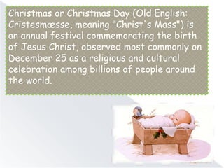 Christmas or Christmas Day (Old English:
Crīstesmæsse, meaning "Christ's Mass") is
an annual festival commemorating the birth
of Jesus Christ, observed most commonly on
December 25 as a religious and cultural
celebration among billions of people around
the world.
 